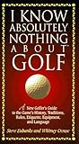 I Know Absolutely Nothing About Golf: A New Golfer's Guide to the Game's Traditions, Rules, Etiquette, Equipment, and Language