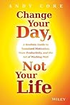 Change Your Day, Not Your Life: A Realistic Guide to Sustained Motivation, More Productivity and the Art Of Working Well