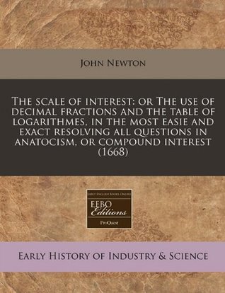 The Scale of Interest: Or the Use of Decimal Fractions and the Table of Logarithmes, in the Most Easie and Exact Resolving All Questions in Anatocism, or Compound Interest (1668)