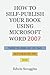 How to Self-Publish Your Book Using Microsoft Word 2007: A Step-by-Step Guide for Designing & Formatting Your Book's Manuscript & Cover to PDF & POD Specifications, Including Those of CreateSpace