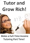 Tutor and Grow Rich!: How To Make A Full Time Income Tutoring Part Time Tutor and Grow Rich!: How To Make A Full Time Income Tutoring Part Time