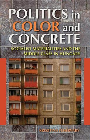 Politics in Color and Concrete: Socialist Materialities and the Middle Class in Hungary (New Anthropologies of Europe)