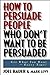 How to Persuade People Who Don't Want to be Persuaded: Get What You Want-Every Time!