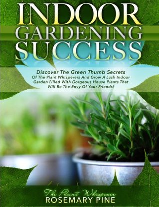 Indoor Gardening Success Discover The Green Thumb Secrets Of The Plant Whisperers And Grow A Lush Indoor Garden Filled With Gorgeous House Plants That Will Be The Envy Of Your Friends By