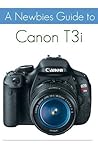 A Newbies Guide to the Canon T3i: The Beginners Guide to Using an SLR Like a Pro