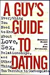 A Guy's Guide to Dating: Everything You Need to Know About Love, Sex, Relationships, and Other Things Too Terrible to Contemplate
