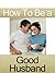 How To Be A Good Husband: Guideline ever man must follow to have a healthy, happy marriage.