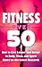 Fitness Over 50 - How to Live Longer and Better Based on the Latest Research