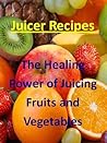 Juicing Recipes (The Healing Power of Juicing Fruits and Vegetables Book 1)