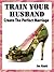 Train Your Husband. Create a Happy Marriage (Happy Marriage Manuals Book 1)