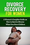 Divorce Recovery for Women: A Woman’s Complete Guide on How to Survive Divorce When You Have Children (Divorce Recovery 101)