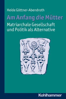 Am Anfang Die Mütter - Matriarchale Gesellschaft Und Politik ALS Alternative: Ausgewählte Beitrage Zur Modernen Matriarchatsforschung
