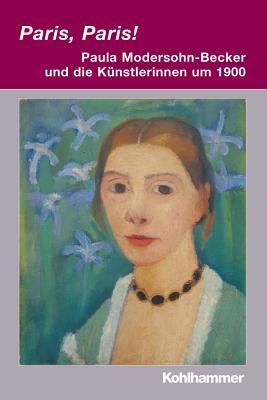 Paris, Paris! - Paula Modersohn-Becker Und Die Kuenstlerinnen Um 1900 (Irseer Dialoge. Kultur Und Wissenschaft Interdisziplinar, 15) (German Edition)