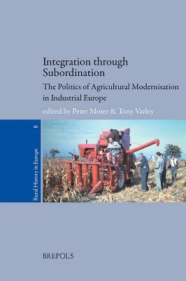 Integration through Subordination: The politics of Agricultural Modernisation in Industrial Europe (Rural History in Europe, 8)