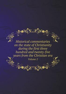 Historical commentaries on the state of Christianity during the first three hundred and twenty-five years from the Christian era Volume 2