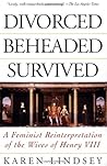 Divorced, Beheaded, Survived: A Feminist Reinterpretation of the Wives of Henry VIII