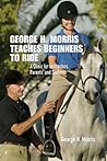 George H. Morris Teaches Beginners to Ride: A Clinic for Instructors, Parents, and Students George H. Morris Teaches Beginners to Ride: A Clinic for Instructors, Parents, and Students