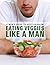 Eat Veggies Like a Man: A Man's Guide To Being a Vegetarian (The Healthy Man Book 1)