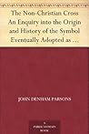 The Non-Christian Cross An Enquiry into the Origin and History of the Symbol Eventually Adopted as That of Our Religion