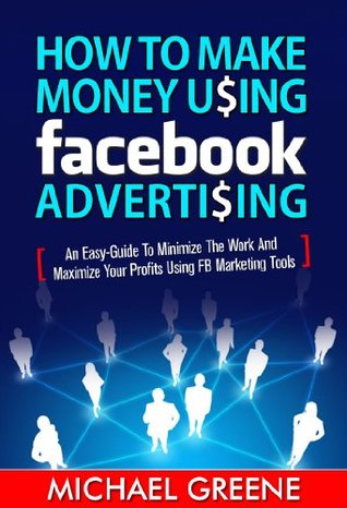How to Make Money Using Facebook Advertising - An Easy-Guide to Minimize the Work and Maximize Your Profits Using FB Marketing Tools (Internet Marketing)