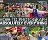 How to Photograph Absolutely Everything: Successful Pictures from Your Digital Camera