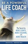 Be A Powerful Life Coach: The Secret To More Clients, More Coaching, and More Wealth (Life Coaching Handbook, Coaching Questions, Training in Life Coaching, Jobs in Life Coaching) (2020 UPDATE)