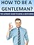 How To Be A Gentleman- The Ultimate Guide To Being A Gentleman. (Gentleman Of Her Dreams, Ladies Man, Young Gentleman, Advice To Men, Manliness,)