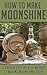 How to Make Moonshine: A Proven Step by Step Method to Making Moonshine Today (Moonshine, Moonshine Recipe, Moonshiners, Moonshine Still, Moonshine 101, ... Series, Moonshine Making, Moonshine Down)