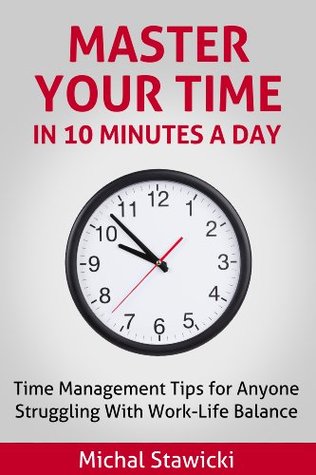 Master Your Time in 10 Minutes a Day: Time Management Tips for Anyone Struggling With Work-Life Balance (How to Change Your Life in 10 Minutes a Day Book 4)