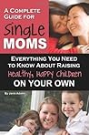 A Complete Guide for Single Moms: Everything You Need to Know About Raising Healthy, Happy Children on Your Own