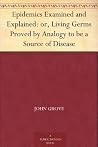 Epidemics Examined and Explained: or, Living Germs Proved by Analogy to be a Source of Disease Epidemics Examined and Explained: or, Living Germs Proved by Analogy to be a Source of Disease