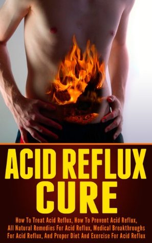 Acid Reflux Cure: How to Treat Acid Reflux, How to Prevent Acid Reflux, All Natural Remedies for Acid Reflux, Medical Breakthroughs for Acid Reflux, and Proper Diet and Exercise for Acid Reflux (Kindle Edition)