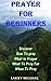 Prayer For Beginners: How to Pray, What is Prayer, What to Pray For, When To Pray