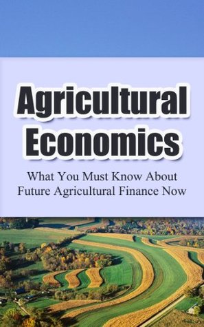 Agricultural Economics: What You Must Know About Future Agricultural Finance Now (Farm and Finance, Farm Economics Book 1)