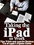 Taking the iPad to Work - Tips, Tricks and Apps for Business Use of Apple’s Popular Tablet
