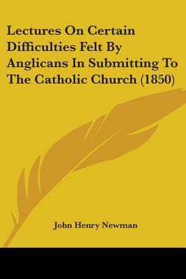 Lectures On Certain Difficulties Felt By Anglicans In Submitting To The Catholic Church (1850)