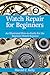 Watch Repair for Beginners: An Illustrated How-To Guide for the Beginner Watch Repairer
