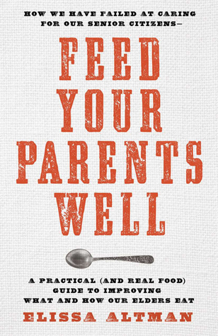 Feed Your Parents Well: How We Have Failed at Caring for Our Senior Citizens; a Practical (And Real Food) Guide to Improving What and How Our Elders Eat