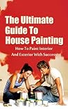 The Ultimate Guide To House Painting: How To Paint Interior And Exterior With Success (House Painting, How To Paint, House Paint Book 1)