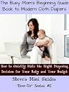 The Busy Mom's Beginning Guide Book to Modern Cloth Diapers: How to Quickly Make the Right Diapering Decision for Your Baby and Your Budget (Steve's Mini Guides "How-To" Series #2) The Busy Mom's Beginning Guide Book to Modern Cloth Diapers: How to Quickly Make the Right Diapering Decision for Your Baby and Your Budget (Steve's Mini Guides "How-To" Series #2)