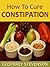 HOW TO CURE CONSTIPATION: A Do-it-yourself Guide to Self-doctoring an Ailing Colon