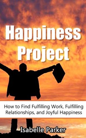 Happiness Project: How to Find Fulfilling Work, Fulfilling Relationships, and Joyful Happiness (happiness project, happiness, fulfilling work, relationships, self help)