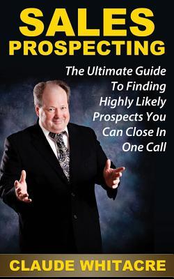 Sales Prospecting: The Ultimate Guide To Referral Prospecting, Social Contact Marketing, Telephone Prospecting, And Cold Calling To Find Highly Likely Prospects You Can Close In One Call