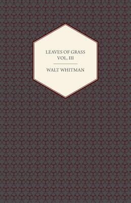 Leaves Of Grass Vol. III - Including Variorum Readings, Together with First Draft's of Certain Poems Rejected Passages, and Poems Dropped by the Way
