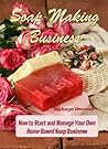 Soap Making Business: How to Start and Manage Your Own Home Based Soap Business Soap Making Business: How to Start and Manage Your Own Home Based Soap Business