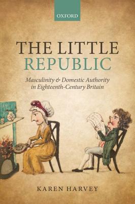 The Little Republic: Masculinity And Domestic Authority In Eighteenth-Century Britain