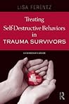 Treating Self-Destructive Behaviors in Trauma Survivors: A Clinician's Guide Treating Self-Destructive Behaviors in Trauma Survivors: A Clinician's Guide