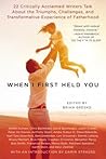 When I First Held You: 22 Critically Acclaimed Writers Talk About the Triumphs, Challenges, and Transformative Experience of Fatherhood When I First Held You: 22 Critically Acclaimed Writers Talk About the Triumphs, Challenges, and Transformative Experience of Fatherhood