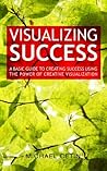 Visualizing Success - A Basic Guide to Creating Success Using the Power of Creative Visualization