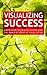 Visualizing Success - A Basic Guide to Creating Success Using the Power of Creative Visualization